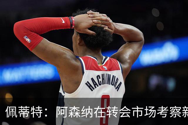 佩蒂特：阿森纳在转会市场考察新前锋，哲凯赖什已不再受欢迎