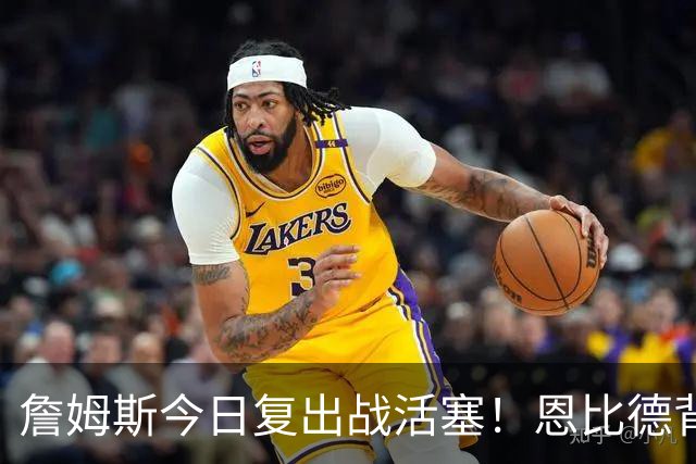 詹姆斯今日复出战活塞！恩比德背靠背轮休 杜伦腿筋受伤至少歇两周