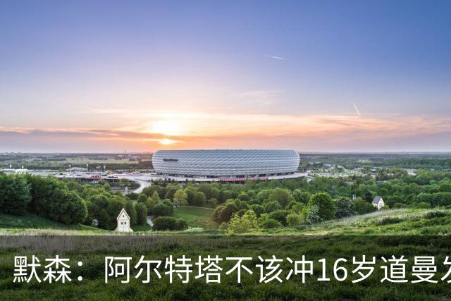 默森：阿尔特塔不该冲16岁道曼发火，他还是个孩子